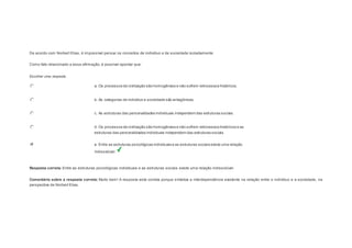 Question2 
De acordo com Norbert Elias, é impossível pensar os conceitos de indivíduo e de sociedade isoladamente. 
Como fato relacionado a essa afirmação, é possível apontar que: 
Escolher uma resposta. 
a. Os processos de civilização são homogêneos e não sofrem retrocessos históricos. 
b. As categorias de indivíduo e sociedade são antagônicas. 
c. As estruturas das personalidades individuais independem das estruturas sociais. 
d. Os processos de civilização são homogêneos e não sofrem retrocessos históricos e as 
estruturas das personalidades individuais independem das estruturas sociais. 
e. Entre as estruturas psicológicas individuais e as estruturas sociais existe uma relação 
indissolúvel. 
Resposta correta: Entre as estruturas psicológicas individuais e as estruturas sociais existe uma relação indissolúvel. 
Comentário sobre a resposta correta: Muito bem! A resposta está correta porque sintetiza a interdependência existente na relação entre o indivíduo e a sociedade, na 
perspectiva de Norbert Elias. 
Question3 
 