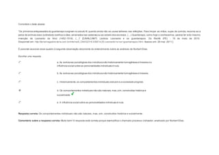 Considere o texto abaixo: 
“Os primeiros antepassados do guardanapo s urgiram no s éculo XI, quando ainda não s e us ava talheres nas refeições . Para limpar as mãos, sujas de comida, recorria-se a 
pelos de animais vivos (sobretudo coelhos e cães, amarrados nas cadeiras) ou ao cabelo dos es cravos . (…) Guardanapo, como hoje o conhecemos , parece ter s ido mesmo 
invenção de Leonardo da Vinci (1452-1519). (…)” [CAVALCANTI, Lecticia. Leonardo e os guardanapos . Do Recife (PE) - 15 de maio de 2010. 
Disponível em: http://terramagazine.terra.com.br/interna/0,,OI4432318-EI6614,00-Leonardo+e+os+guardanapos.html. Acesso em: 26 mar. 2011.] 
É possível associar esse quadro à seguinte observação decorrente do entendimento sobre as análises de Norbert Elias: 
Escolher uma resposta. 
a. As estruturas psicológicas dos indivíduos são historicamente homogêneas e lineares e a 
influência social sobre as personalidades individuais é nula. 
b. As estruturas psicológicas dos indivíduos são historicamente homogêneas e lineares. 
c. Historicamente, os comportamentos individuais evoluem e a sociedade progride. 
d. Os comportamentos individuais não são naturais, mas, sim, construídos histórica e 
socialmente. 
e. A influência social sobre as personalidades individuais é nula. 
Resposta correta: Os comportamentos individuais não são naturais, mas, sim, construídos histórica e socialmente. 
Comentário sobre a resposta correta: Muito bem! A resposta está correta porque exemplifica o chamado processo civilizador, analisado por Norbert Elias. 
Question4 
 