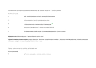 Considerando as discussões apresentadas por Norbert Elias, não apresenta relação com o processo civilizador: 
Escolher uma resposta. 
a. As internalizações pelos indivíduos de coerções sociais externas. 
b. A conexão entre o habitus individual e habitus social. 
c. A desconexão entre o habitus individual e habitus social. 
d. O processo de refinamento e a ideia de autocontrole individual. 
e. Desenvolvimento de novas funções sociais interdependentes e nova economia psíquica. 
Resposta correta: A desconexão entre o habitus individual e habitus social. 
Comentário sobre a resposta correta: Muito bem! A resposta está correta porque o processo civilizador é responsável pela internalização de coerções sociais pelos 
indivíduos, ou seja, pela interdependência dos habitus individual e social. 
Question5 
O educar pode ser comparado ao civilizar na medida em que: 
Escolher uma resposta. 
a. Por meio da educação a sociedade controla o indivíduo. 
 