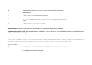 b. A construção do indivíduo como um ser social passa pela educação e por determinadas 
aprendizagens. 
c. Entre o indivíduo e a sociedade existe uma antinomia. 
d. Por meio da educação, a sociedade controla o indivíduo e sem a educação o indivíduo não possui 
cultura. 
e. Sem a educação o indivíduo não possui cultura. 
Resposta correta: A construção do indivíduo como um ser social passa pela educação e por determinadas aprendizagens. 
Comentário sobre a resposta correta: Muito bem! A resposta está correta porque o educar é também um modo de preparar o indivíduo para vida e o desempenho dos 
padrões e comportamentos sociais exigidos. 
Question6 
Na obra de Elias, o conceito de civilização se revela como a precondição de um padrão de conduta socialmente estipulado. Com iss o, ocorrem processos de adestramentos 
de indivíduos para que estes correspondam às expectativas dos comportamentos civilizados. Nã o se verifica diante de tal processo civilizador: 
Escolher uma resposta. 
a. Coerções sociais externas são internalizadas pelos indivíduos e passam a ser vistas como naturais. 
b. O predomínio do racional sobre o emocional. 
 