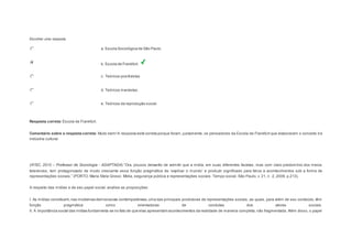 Escolher uma resposta. 
a. Escola Sociológica de São Paulo. 
b. Escola de Frankfurt. 
c. Teóricos positivistas 
d. Teóricos marxistas. 
e. Teóricos da reprodução social. 
Resposta correta: Escola de Frankfurt. 
Comentário sobre a resposta correta: Muito bem! A resposta está correta porque foram, justamente, os pensadores da Escola de Frankfurt que elaboraram o conceito d e 
indústria cultural. 
Question2 
(IF/SC, 2010 – Professor de Sociologia - ADAPTADA) “Ora, poucos deixarão de admitir que a mídia, em suas diferentes facetas, mas com claro predomínio dos meios 
televis ivos , tem protagonizado de modo cres cente es s a função pragmática de ‘explicar o mundo’ e produzir s ignificado para fatos e acontecimentos sob a forma de 
representações s ociais .” (PORTO, Maria Stela Gros s i. Mídia, s egurança pública e repres entações s ociais . Tempo s ocial. São Paulo, v. 21, n . 2, 2009, p.213). 
A respeito das mídias e de seu papel social, analise as proposições: 
I. As mídias constituem, nas modernas democracias contemporâneas, uma das principais produtoras de representações sociais, as quais, para além de seu conteúdo, têm 
função pragmática como orientadoras de condutas dos atores sociais. 
II. A importância social das mídias fundamenta-se no fato de que elas apresentam acontecimentos da realidade de maneira completa, não fragmentada. Além disso, o papel 
 