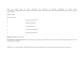 social que ocupam está, em geral, desvinculado dos interesses de empresas, organizações ou grupos sociais. 
III. As mídias são os principais agentes de instrução social nos países em desenvolvimento, como o Brasil. Diante disso, elas não detêm poder econômico, político, de control e 
social ou cultural. 
Está(ão) correta(s): 
Escolher uma resposta. 
a. Apenas a proposição I. 
b. Apenas a proposição II. 
c. As proposições I, II e III. 
d. Apenas as proposições I e III. 
e. Apenas as proposições I e II. 
Resposta correta: Apenas a proposição I. 
Comentário sobre a resposta correta: Muito bem! A resposta está correta porque retoma a influência que a mídia, por meio da indústria cultural, exerce sobre a vida e o 
comportamento dos indivíduos. 
Question3 
(COPEMA , 2010 – Docente Sociologia – ADAPTADA) Fazendo uma análise da indústria cultural, a partir da sociologia crítica de Marx, podemos afirmar que: 
 