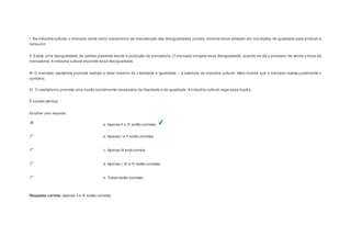 I. Na indústria cultural, o mercado serve como mecanismo de manutenção das desigualdades sociais, embora todos estejam em con dições de igualdade para produzir e 
consumir. 
II. Existe uma desigualdade de partida presente desde a produção da mercadoria. O mercado congela essa desigualdade, quando se dá o processo de venda e troca da 
mercadoria. A indústria cultural esconde essa desigualdade. 
III. O mercado capitalista promete realizar o ideal máximo de Liberdade e Igualdade – a exemplo da indústria cultural. Marx mostra que o mercado realiza justamente o 
contrário. 
IV. O capitalismo promete uma ilusão socialmente necessária da liberdade e da igualdade. A indústria cultural nega essa ilusã o. 
É correto afirmar: 
Escolher uma resposta. 
a. Apenas II e III estão corretas. 
b. Apenas I e II estão corretas. 
c. Apenas III está correta 
d. Apenas I, III e IV estão corretas. 
e. Todas estão corretas. 
Resposta correta: Apenas II e III estão corretas 
 