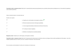 Comentário sobre a resposta correta: Muito bem! A resposta está correta porque apresenta como a indústria cultural pode ser utilizada como um instrumento do capitalismo 
como sistema econômico. 
Question4 
Sobre a indústria cultural, é incorreto dizer que: 
Escolher uma resposta. 
a. Trabalha com a informação e a formação do indivíduo. 
b. Difunde mercadorias culturais e ideologias capitalistas. 
c. A comunicação está voltada a interesses econômicos e financeiros. 
d. É movida por risadas e tragédias. 
e. Defende a manutenção da sociedade capitalista. 
Resposta correta: Trabalha com a informação e a formação do indivíduo. 
Comentário sobre a resposta correta: Muito bem! A resposta está correta porque na indústria cultural se privilegia a transmissão quantitativa de informações, mas não a 
reflexão qualitativa sobre as mesmas, por isso o indivíduo é informado, mas não formado. 
Question5 
Ao se comparar a arte verdadeira e a arte como mercadoria, se observa que: 
 