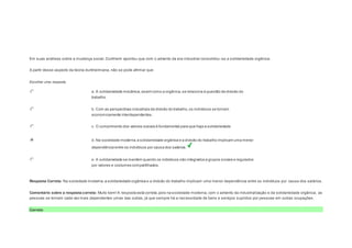 Question3 
Notas: 1 
Em suas análises sobre a mudança social, Durkheim apontou que com o advento da era industrial consolidou -se a solidariedade orgânica. 
A partir desse aspecto da teoria durkheimiana, não se pode afirmar que: 
Escolher uma resposta. 
a. A solidariedade mecânica, assim como a orgânica, se relaciona à questão da divisão do 
trabalho. 
b. Com as perspectivas industriais da divisão do trabalho, os indivíduos se tornam 
economicamente interdependentes. 
c. O cumprimento dos valores sociais é fundamental para que haja a solidariedade. 
d. Na sociedade moderna, a solidariedade orgânica e a divisão do trabalho implicam uma menor 
dependência entre os indivíduos por causa dos salários. 
e. A solidariedade se mantém quando os indivíduos são integrados a grupos sociais e regulados 
por valores e costumes compartilhados. 
Resposta Correta: Na sociedade moderna, a solidariedade orgânica e a divisão do trabalho implicam uma menor dependência entre os indivíduos por causa dos salários. 
Comentário sobre a resposta correta: Muito bem! A resposta está correta, pois na sociedade moderna, com o advento da industrialização e da solidariedade orgânica, as 
pessoas se tornam cada vez mais dependentes umas das outras, já que sempre há a necessidade de bens e serviços supridos por pessoas em outras ocupações. 
Correto 
 