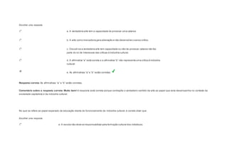 Escolher uma resposta. 
a. A verdadeira arte tem a capacidade de provocar uma catarse. 
b. A arte como mercadoria gera alienação e não desenvolve o senso crítico. 
c. Discutir se a verdadeira arte tem capacidade ou não de provocar catarse não faz 
parte do rol de interesses das críticas à indústria cultural. 
d. A afirm ativa “a” es tá correta e a afirm ativa “b” não repres enta uma crítica à indús tria 
cultural. 
e. As afirm ativas “a” e “b” es tão corretas . 
Resposta correta: As afirm ativas “a” e “b” es tão corretas . 
Comentário sobre a resposta correta: Muito bem! A resposta está correta porque contrapõe o verdadeiro sentido da arte ao papel que esta desempenha no contexto da 
sociedade capitalista e da indústria cultural. 
Question6 
No que se refere ao papel esperado da educação diante do funcionamento da indústria cultural, é correto dizer que: 
Escolher uma resposta. 
a. A escola não deve se responsabilizar pela formação cultural dos indivíduos. 
 