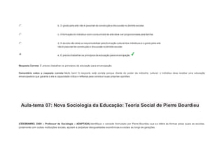 b. O gosto pela arte não é passível de construção e discussão no âmbito escolar. 
c. A formação do indivíduo como consumidor de arte deve ser proporcionada pela família. 
d. A escola não deve se responsabilizar pela formação cultural dos indivíduos e o gosto pela arte 
não é passível de construção e discussão no âmbito escolar. 
e. É preciso trabalhar os princípios da educação para emancipação. 
Resposta Correta: É preciso trabalhar os princípios da educação para emancipação. 
Comentário sobre a resposta correta: Muito bem! A resposta está correta porque diante do poder da indústria cultural, o indivíduo deve receber uma educação 
emancipadora que garanta a ele a capacidade crítica e reflexiva para construir suas próprias opiniões. 
Aula-tema 07: Nova Sociologia da Educação: Teoria Social de Pierre Bourdieu 
1 
(CESGRANRIO, 2009 – Professor de Sociologia – ADAPTADA) Identifique o conceito formulado por Pierre Bourdieu que se refere às formas pelas quais as escolas, 
juntamente com outras instituições sociais, ajudam a perpetuar desigualdades econômicas e sociais ao longo de gerações. 
 