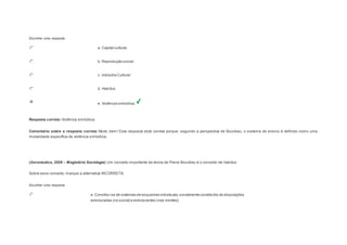 Escolher uma resposta. 
a. Capital cultural. 
b. Reprodução social. 
c. Indústria Cultural 
d. Habitus. 
e. Violência simbólica. 
Resposta correta: Violência simbólica. 
Comentário sobre a resposta correta: Muito bem! Esta resposta está correta porque, segundo a perspectiva de Bourdieu, o sistema de ensino é definido como uma 
modalidade específica de violência simbólica. 
Question2 
(Aeronáutica, 2008 – Magistério Sociologia) Um conceito importante da teoria de Pierre Bourdieu é o conceito de habitus. 
Sobre esse conceito, marque a alternativa INCORRETA: 
Escolher uma resposta. 
a. Constitui-se de sistemas de esquemas individuais, socialmente constituído de disposições 
estruturadas (no social) e estruturantes (nas mentes). 
 