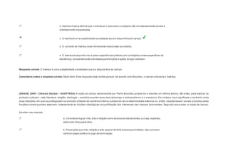 b. Habitus implica afirmar que o individual, o pessoal e o subjetivo são simultaneamente sociais e 
coletivamente orquestrados. 
c. O habitus é uma subjetividade socializada que se adquire fora do campo. 
d. O conceito de Habitus está intimamente relacionado ao coletivo. 
e. O habitus é adquirido nas e pelas experiências práticas (em condições sociais específicas de 
existência), constantemente orientadas para funções e ações do agir cotidiano. 
Resposta correta: O habitus é uma subjetividade socializada que se adquire fora do campo. 
Comentário sobre a resposta correta: Muito bem! Esta resposta está correta porque, de acordo com Bourdieu, o campo estrutura o habitus. 
Question3 
(ENADE, 2008 – Ciências Sociais – ADAPTADA) A noção de campo desenvolvida por Pierre Bourdieu propõe-se a resolver um dilema teórico. Até então, para explicar os 
produtos culturais – arte, literatura, religião, ideologia –, escolhia-se entre duas vias exclusivas: o estruturalismo e o marxismo. Em síntese, isso significava o confronto entre 
duas tradições, em que se privilegiavam os produtos dotados de coerência interna, subtraindo-se os determinantes externos ou, então, caracterizavam-se tais produtos pelas 
funções sociais que eles exerciam, notadamente as funções ideológicas de justificação dos interesses das classes dominantes. Segundo esse autor, a noção de campo: 
Escolher uma resposta. 
a. Considera língua, mito, arte e religião como estruturas estruturantes, ou seja, objetivas, 
atribuindo-lhes papel ativo. 
b. Pressupõe que mito, religião e arte, apesar de forte presença simbólica, não cumprem 
nenhum papel político no jogo da dominação. 
 