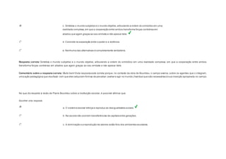 c. Sintetiza o mundo subjetivo e o mundo objetivo, articulando a ordem do simbólico em uma 
realidade complexa, em que a cooperação entre ambos transforma forças contrárias em 
aliados que agem graças ao seu embate e não apesar dele. 
d. Consiste na separação entre o poder e a violência. 
e. Nenhuma das alternativas é completamente verdadeira. 
Resposta correta: Sintetiza o mundo subjetivo e o mundo objetivo, articulando a ordem do simbólico em uma realidade complexa, em que a cooperação entre ambos 
transforma forças contrárias em aliados que agem graças ao seu embate e não apesar dele. 
Comentário sobre a resposta correta: Muito bem! Esta resposta está correta porque, no contexto da obra de Bourdieu, o campo exerce, sobre os agentes que o integram, 
uma ação pedagógica que visa fazer com que eles adquiram formas de perceber, avaliar e agir no mundo (habitus) que são necessárias à sua inserção apropriada no campo. 
Question4 
No que diz respeito à visão de Pierre Bourdieu sobre a instituição escolar, é possível afirmar que: 
Escolher uma resposta. 
a. O sistema escolar reforça e reproduz as desigualdades sociais. 
b. Na escola não ocorrem transferências de capitais entre gerações. 
c. A dominação e a reprodução de valores estão fora dos ambientes escolares. 
 