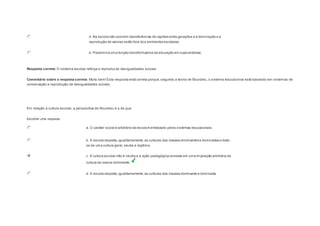 d. Na escola não ocorrem transferências de capitais entre gerações e a dominação e a 
reprodução de valores estão fora dos ambientes escolares. 
e. Predomina uma função transformadora da educação em suas análises. 
Resposta correta: O sistema escolar reforça e reproduz as desigualdades sociais. 
Comentário sobre a resposta correta: Muito bem! Esta resposta está correta porque, segundo a teoria de Bourdieu, o sistema educacional está baseado em sistemas de 
conservação e reprodução de desigualdades sociais. 
Question5 
Em relação à cultura escolar, a perspectiva de Bourdieu é a de que: 
Escolher uma resposta. 
a. O caráter social e arbitrário da escola é enfatizado pelos sistemas educacionais. 
b. A escola respeita, igualitariamente, as culturas das classes dominantes e dominadas e trata-se 
de uma cultura geral, neutra e legítima. 
c. A cultura escolar não é neutra e a ação pedagógica consiste em uma imposição arbitrária da 
cultura da classe dominante. 
d. A escola respeita, igualitariamente, as culturas das classes dominante e dominada. 
 