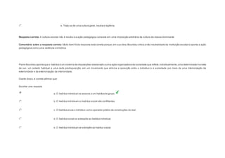 e. Trata-se de uma cultura geral, neutra e legítima. 
Resposta correta: A cultura escolar não é neutra e a ação pedagógica consiste em uma imposição arbitrária da cultura da classe dominante. 
Comentário sobre a resposta correta: Muito bem! Esta resposta está correta porque, em sua obra, Bourdieu critica a não neutralidade da instituição escolar e aponta a ação 
pedagógica como uma violência simbólica. 
Question6 
Pierre Bourdieu aponta que o habitus é um sistema de disposições relacionado a uma ação organizadora da sociedade que reflete, individualmente, uma determinada ma neira 
de ser, um estado habitual e uma certa predisposição, em um movimento que elimina a oposição entre o indivíduo e a sociedade por meio de uma interiorização da 
exterioridade e da exteriorização da interioridade. 
Diante disso, é correto afirmar que: 
Escolher uma resposta. 
a. O habitus individual se associa a um habitus de grupo. 
b. O habitus individual e o habitus social são conflitantes. 
c. O habitus anula o indivíduo como operador prático de construções do real. 
d. O habitus social se sobrepõe ao habitus individual. 
e. O habitus individual se sobrepõe ao habitus social. 
 
