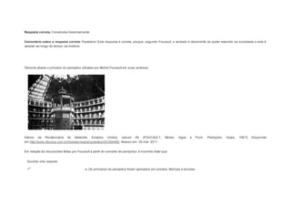 Resposta correta: Construída historicamente. 
Comentário sobre a resposta correta: Parabéns! Esta resposta é correta, porque, segundo Foucault, a verdade é decorrente do poder exercido na sociedade e este é 
variável ao longo do tempo, da história. 
Question2 
Observe abaixo o princípio do panóptico utilizado por Michel Foucault em suas análises. 
Interior da Penitenciária de Stateville, Estados Unidos, século XX. [FOUCAULT, Michel. Vigiar e Punir. Petrópolis: Vozes, 198 7]. Disponível 
em:http://www.vitruvius.com.br/revistas/read/arquitextos/05.059/480. Acesso em: 30 mar. 2011. 
Em relação às discussões feitas por Foucault a partir do conceito de panóptico, é incorreto dizer que: 
Escolher uma resposta. 
a. Os princípios do panóptico foram aplicados em prisões, fábricas e escolas. 
 
