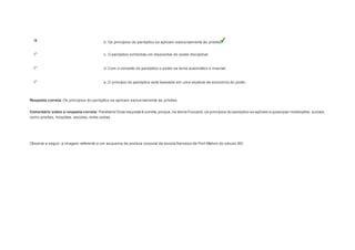 b. Os princípios do panóptico se aplicam exclusivamente às prisões. 
c. O panóptico simboliza um dispositivo do poder disciplinar. 
d. Com o conceito do panóptico o poder se torna automático e invisível. 
e. O princípio do panóptico está baseado em uma espécie de economia do poder. 
Resposta correta: Os princípios do panóptico se aplicam exclusivamente às prisões. 
Comentário sobre a resposta correta: Parabéns! Esta resposta é correta, porque, na teoria Foucault, os princípios do panóptico se aplicam a quaisquer instituições sociais, 
como prisões, hospitais, escolas, entre outras. 
Question3 
Observe a seguir, a imagem referente a um esquema de postura corporal da escola francesa de Port-Mahon do século XIX. 
 