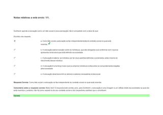 Notas relativas a este envio: 1/1. 
Question4 
Notas: 1 
Durkheim aponta a educação como um fato social e essa percepção não é compatível com a ideia de que: 
Escolher uma resposta. 
a. Como fato social, a educação se faz independentemente do contexto social no qual está 
inserida. 
b. A educação exerce coerção sobre os indivíduos, que são obrigados a se conformar com o que se 
apresenta na escola e que está definido na sociedade. 
c. A educação é exterior ao indivíduo por ter seus padrões definidos, socialmente, antes mesmo do 
nascimento desse indivíduo. 
d. A educação é uma força maior que os próprios indivíduos e dita a eles os comportamentos exigidos 
pela sociedade. 
e. A educação deve transmitir os valores e saberes necessários à vida social. 
Resposta Correta: Como fato social, a educação se faz independente do contexto social no qual está inserida. 
Comentário sobre a resposta correta: Muito bem! A resposta está correta, pois, para Durkheim, a educação é uma imagem e um reflexo direto da sociedade na qual ela 
está inserida e, portanto, não há como separá-la de seu contexto social e dos respectivos padrões que o constituem. 
Correto 
 