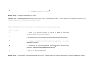 e. A docilização e adestramento dos corpos. 
Resposta correta: A docilização e adestramento dos corpos. 
Comentário sobre a resposta correta: Parabéns! Esta resposta é correta, porque, no pensamento foucaultiano, a escola é vista como uma instituição disciplinar que visa a 
produção de corpos dóceis e adestrados aos interesses da sociedade. 
Question4 
As críticas de Michel Foucault sobre o funcionamento do sistema escolar podem ser sintetizadas na ideia de que: 
Escolher uma resposta. 
a. A escola é uma instituição disciplinar na qual não se verifica um poder sendo 
constantemente exercido sobre o corpo dos alunos. 
b. Na instituição escolar, o controle dos alunos é sempre associado a métodos punitivos. 
c. A docilização e a disciplina na escola são dissociadas dos castigos físicos e dos princípios 
decorrentes do panóptico. 
d. A escola molda os alunos, disciplinarmente, definindo seus modos de pensar e agir, 
seguindo os parâmetros socialmente estabelecidos de poder. 
e. Nenhuma das alternativas é verdadeira. 
Resposta correta: A escola molda os alunos, disciplinarmente, definindo seus modos de pensar e agir, seguindo os parâmetros socialmente estabel ecidos de poder. 
 