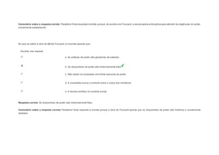 Comentário sobre a resposta correta: Parabéns! Esta resposta é correta, porque, de acordo com Foucault, a escola aplica a disciplina para atender às exigências do poder 
socialmente estabelecido. 
Question5 
No que se refere à obra de Michel Foucault, é incorreto apontar que: 
Escolher uma resposta. 
a. As práticas de poder são geradoras de saberes. 
b. Os dispositivos de poder são historicamente fixos. 
c. Não existe na sociedade uma fonte exclusiva de poder. 
d. A sociedade busca o controle sobre o corpo dos indivíduos. 
e. A escola contribui no controle social. 
Resposta correta: Os dispositivos de poder são historicamente fixos. 
Comentário sobre a resposta correta: Parabéns! Esta resposta é correta porque a obra de Foucault aponta que os dispositivos de poder são histórica e socialmente 
variáveis. 
Question6 
 