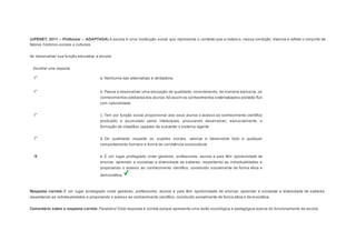 (UPENET, 2011 – Professor – ADAPTADA) A escola é uma instituição social que representa o contexto que a rodeia e, nessa condição, vivencia e reflete o conjunto de 
fatores histórico-sociais e culturais. 
Ao desenvolver sua função educativa, a escola: 
Escolher uma resposta. 
a. Nenhuma das alternativas é verdadeira. 
b. Passa a desenvolver uma educação de qualidade, considerando, de maneira exclusiva, os 
conhecimentos cotidianos dos alunos. Só assim os conhecimentos sistematizados poderão fluir 
com naturalidade. 
c. Tem por função social proporcionar aos seus alunos o acesso ao conhecimento científico 
produzido e acumulado pelos intelectuais, procurando desenvolver, exclusivamente, a 
formação de cidadãos capazes de subverter o sistema vigente. 
d. De qualidade respeita os sujeitos sociais, valoriza e desenvolve todo e qualquer 
comportamento humano e forma de convivência sociocultural. 
e. É um lugar privilegiado onde gestores, professores, alunos e pais têm oportunidade de 
ensinar, aprender e socializar a diversidade de saberes, respeitando as individualidades e 
propiciando o acesso ao conhecimento científico, construído socialmente de forma ética e 
democrática. 
Resposta correta: É um lugar privilegiado onde gestores, professores, alunos e pais têm oportunidade de ensinar, aprender e socializar a diversidade de saberes, 
respeitando as individualidades e propiciando o acesso ao conhecimento científico, construído socialmente de forma ética e democrática. 
Comentário sobre a resposta correta: Parabéns! Esta resposta é correta porque apresenta uma visão sociológica e pedagógica acerca do funcionamento da escola. 
 
