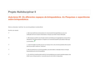 Projeto Multidisciplinar II 
Aula-tema 05: Os diferentes espaços da brinquedoteca. As Pesquisas e experiências 
sobre brinquedoteca. 
1 
Sobre os chamados “cantinhos ” de uma brinquedoteca é correto afirm ar: 
Escolher uma resposta. 
a. São locais definidos e estruturados em uma escola de Educação Básica ou de uma 
Instituição de Ensino Superior destinados a crianças que visitam essas instituições. 
b. São espaços que têm como função manter a semelhança na imaginação da criança entre a 
atividade por ela desenvolvida e a criação de um ambiente específico para determinado jogo 
ou brincadeira. 
c. A denominação é incorreta, pois em um espaço como o de uma brinquedoteca não se pode 
admitir que s ejam criados os “cantinhos”. 
d. Não há cantinhos em uma brinquedoteca, pois eles evitam a interação entre as crianças 
frequentadoras de uma brinquedoteca. 
e. Os cantinhos somente podem existir em brinquedotecas que ocupam grandes espaços, pois 
evitam que a criança se perca, o que pode causar a ela medo e insegurança. 
 
