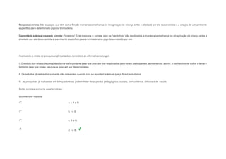 Resposta correta: São espaços que têm como função manter a semelhança na imaginação da criança entre a atividade por ela desenvolvida e a criação de um ambiente 
específico para determinado jogo ou brincadeira. 
Comentário sobre a resposta correta: Parabéns ! Es ta res pos ta é correta, pois os “cantinhos ” s ão des tinados a manter a s emelhança na imaginação da criança entre a 
atividade por ela desenvolvida e o ambiente específico para a brincadeira ou jogo desenvolvido por ela. 
Question2 
Analisando o relato de pesquisas já realizadas, considere as alternativas a seguir: 
I. O estudo dos relatos de pesquisas torna-se importante para que possam ser reaplicados para novos participantes, aumentando, assim, o conhecimento sobre o tema e 
também para que novas pesquisas possam ser desenvolvidas. 
II. Os estudos já realizados somente são relevantes quando não se reportam a temas que já foram estudados. 
III. As pesquisas já realizadas em brinquedotecas podem tratar de aspectos pedagógicos, sociais, comunitários, clínicos e de saúde. 
Estão corretas somente as alternativas: 
Escolher uma resposta. 
a. I, II e III. 
b. I e II. 
c. II e III. 
d. I e III. 
 