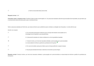 e. Nenhuma das alternativas está correta. 
Resposta correta: I e III. 
Comentário sobre a resposta correta: Parabéns! Estão corretas as afirmações I e III. As pesquisas realizadas sobre temas já estudados são importantes, pois permitem que 
o conhecimento sobre ele evolua para novas e melhores formas. 
Question3 
Sobre a pesquisa realizada por Kishimoto, que visava conhecer qual a preferência para a retirada ou utilização dos brinquedos , é correto afirmar que: 
Escolher uma resposta. 
a. As conclusões da pesquisa mostraram que as crianças não estavam preocupadas com a 
embalagem dos brinquedos e suas características. 
b. A pesquisa foi realizada com dados coletados em uma brinquedoteca hospitalar. 
c. O estudo mostrou, por meio das respostas coletadas, a preocupação com a periculosidade 
e a necessidade de melhorar o padrão de qualidade dos brinquedos. 
d. Em suas conclusões, a pesquisa mostrou que as crianças preferiam os jogos de regras. 
e. Na pesquisa realizada não havia o relato das conclusões a que ela chegou. 
Resposta correta: O estudo mostrou, por meio das respostas coletadas, a preocupação com a periculosidade e a necessidade de melhorar o padrão d e qualidade dos 
brinquedos. 
 