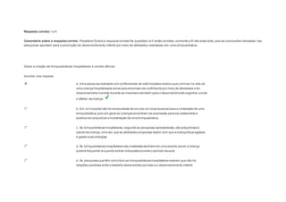 Resposta correta: I e II. 
Comentário sobre a resposta correta: Parabéns! Esta é a resposta correta! As questões I e II estão corretas, somente a III não está certa, pois as conclusões rela tadas nas 
pesquisas apontam para a promoção do desenvolvimento infantil por meio de atividades realizadas em uma brinquedoteca. 
Question5 
Sobre a criação de brinquedotecas hospitalares é correto afirmar: 
Escolher uma resposta. 
a. Uma pesquisa realizada com profissionais de sete hospitais revelou que o brincar na vida de 
uma criança hospitalizada serve para amenizar seu sofrimento por meio de atividades e do 
relacionamento mantido durante as mesmas e também para o desenvolvimento cognitivo, social 
e afetivo da criança. 
b. Em um hospital não há necessidade de se criar um local especial para a instalação de uma 
brinquedoteca, pois em geral as crianças encontram-se acamadas para seu tratamento e 
poderia ser prejudicial a implantação de uma brinquedoteca. 
c. As brinquedotecas hospitalares, segundo as pesquisas apresentadas, são prejudiciais à 
saúde da criança, uma vez que as atividades propostas fazem com que a criança fique agitada 
e gaste suas energias. 
d. As brinquedotecas hospitalares são instaladas também em uma escola, assim a criança 
poderá frequentá-la quando estiver indisposta durante o período da aula. 
e. As pesquisas que têm como foco as brinquedotecas hospitalares revelam que não há 
relações positivas entre o trabalho desenvolvido por elas e o desenvolvimento infantil. 
 