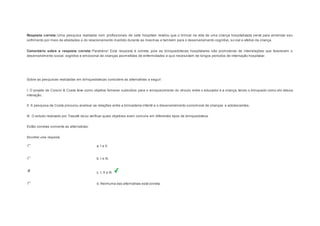 Resposta correta: Uma pesquisa realizada com profissionais de sete hospitais revelou que o brincar na vida de uma criança hospitalizada serve para amenizar seu 
sofrimento por meio de atividades e do relacionamento mantido durante as mesmas e também para o desenvolvimento cognitivo, so cial e afetivo da criança. 
Comentário sobre a resposta correta: Parabéns! Esta resposta é correta, pois as brinquedotecas hospitalares são promotoras de interrelações que favorecem o 
desenvolvimento social, cognitivo e emocional de crianças acometidas de enfermidades e que necessitam de longos períodos de internação hospitalar. 
Question6 
Sobre as pesquisas realizadas em brinquedotecas considere as alternativas a seguir: 
I. O projeto de Corsini & Costa teve como objetivo fornecer subsídios para o enriquecimento do vínculo entre o educador e a criança, tendo o brinquedo como elo dessa 
interação. 
II. A pesquisa de Costa procurou analisar as relações entre a brincadeira infantil e o desenvolvimento sociomoral de crianças e adolescentes. 
III. O estudo realizado por Trasatti visou verificar quais objetivos eram comuns em diferentes tipos de brinquedoteca. 
Estão corretas somente as alternativas: 
Escolher uma resposta. 
a. I e II. 
b. I e III. 
c. I, II e III. 
d. Nenhuma das alternativas está correta. 
 
