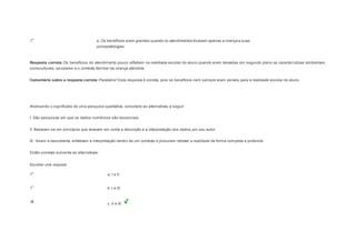 e. Os benefícios eram grandes quando os atendimentos focavam apenas a criança e suas 
psicopatologias. 
Resposta correta: Os benefícios do atendimento pouco refletiam na realidade escolar do aluno quando eram deixadas em segundo plano as caracterí sticas ambientais, 
socioculturais, escolares e o contexto familiar da criança atendida 
Comentário sobre a resposta correta: Parabéns! Esta resposta é correta, pois os benefícios nem sempre eram visíveis para a realidade escolar do aluno. 
Question2 
Analisando o significado de uma pesquisa qualitativa, considere as alternativas a seguir: 
I. São pesquisas em que os dados numéricos são essenciais. 
II. Baseiam-se em princípios que levavam em conta a descrição e a interpretação dos dados por seu autor. 
III. Visam a descoberta, enfatizam a interpretação dentro de um contexto e procuram retratar a realidade de forma completa e profunda. 
Estão corretas somente as alternativas: 
Escolher uma resposta. 
a. I e II. 
b. I e III. 
c. II e III. 
 