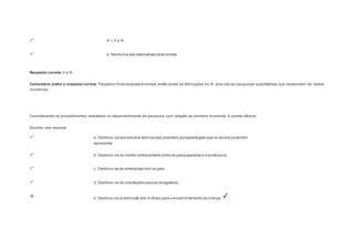 d. I, II e III. 
e. Nenhuma das alternativas está correta. 
Resposta correta: II e III. 
Comentário sobre a resposta correta: Parabéns! Esta resposta é correta, estão certas as afirmações II e III, pois são as pesquisas quantitativas que necessitam de dados 
numéricos. 
Question3 
Considerando os procedimentos realizados no desenvolvimento da pesquisa, com relação ao primeiro momento, é correto afirmar: 
Escolher uma resposta. 
a. Destinou-se aos estudos teóricos das possíveis psicopatologias que os alunos poderiam 
apresentar. 
b. Destinou-se ao melhor entrosamento entre as pesquisadoras e a professora. 
c. Destinou-se às entrevistas com os pais. 
d. Destinou-se às orientações para as estagiárias. 
e. Destinou-se à descrição dos motivos para o encaminhamento da criança. 
 