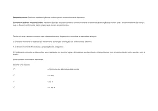Resposta correta: Destinou-se à descrição dos motivos para o encaminhamento da criança. 
Comentário sobre a resposta correta: Parabéns! Esta é a resposta correta! O primeiro momento foi destinado à descrição dos motivos para o encaminhamento da criança, 
que se fossem confirmados dariam origem aos demais procedimentos. 
Question4 
Tendo em vista o terceiro momento para o desenvolvimento da pesquisa, considere as alternativas a seguir: 
I. O terceiro momento foi dedicado ao atendimento à criança e orientação aos professores e à família. 
II. O terceiro momento foi dedicado à preparação dos estagiários. 
III. No terceiro momento, as intervenções eram realizadas por meio de jogos e brincadeiras que permitiam à criança interagir com o meio ambiente, com a escola e com a 
família. 
Estão corretas somente as alternativas: 
Escolher uma resposta. 
a. Nenhuma das alternativas está correta. 
b. II e III. 
c. I e II. 
d. I, II e III. 
 