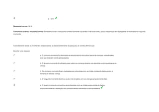 e. I e III. 
Resposta correta: I e III. 
Comentário sobre a resposta correta: Parabéns! Esta é a resposta correta! Somente a questão II não está certa, pois a preparação dos estagiários foi realizada no segundo 
momento. 
Question5 
Considerando todos os momentos relacionados ao desenvolvimento da pesquisa, é correto afirmar que: 
Escolher uma resposta. 
a. O primeiro momento foi destinado ao estudo teórico de outros casos de crianças, semelhantes 
aos que estavam sendo pesquisados. 
b. O terceiro momento foi utilizado para saber se a criança deveria ser atendida na brinquedoteca da 
clínica. 
c. No primeiro momento foram realizadas as entrevistas com as mães, coletando dados sobre a 
história de vida da criança. 
d. O segundo momento destinou-se às intervenções com as crianças propriamente ditas. 
e. O quarto momento concentrou as entrevistas com as mães para a coleta de dados, 
acompanhamento e avaliação dos procedimentos realizados na brinquedoteca. 
 
