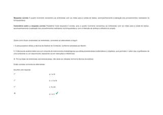 Resposta correta: O quarto momento concentrou as entrevistas com as mães para a coleta de dados, acompanhamento e avaliação dos procedimentos realizados na 
brinquedoteca. 
Comentário sobre a resposta correta: Parabéns! Esta resposta é correta, pois o quarto momento concentrou as entrevistas com as mães para a coleta de dados, 
acompanhamento e avaliação dos procedimentos realizados na brinquedoteca, com a intenção de verificar a eficácia do projeto. 
Question6 
Sobre como foram analisadas as entrevistas, considere as alternativas a seguir: 
I. A pesquisadora utilizou a técnica de Análise de Conteúdo, conforme estudada por Bardin. 
II. A técnica de análise refere-se a um conjunto de instrumentos metodológicos que utiliza procedimentos sistemáticos e objetivos, que permitem ir além dos s ignificados de 
uma entrevista ou um depoimento, baseando-se em deduções e inferências. 
III. Por se tratar de entrevistas semiestruturadas, não deve ser utilizada nenhuma técnica de análise. 
Estão corretas somente as alternativas: 
Escolher uma resposta. 
a. I e III. 
b. I, II e III. 
c. II e III. 
d. I e II. 
 