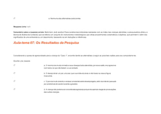 e. Nenhuma das alternativas está correta. 
Resposta certa: I e II. 
Comentário sobre a resposta correta: Muito bem, você acertou! Para a análise das entrevistas realizadas com as mães das crianças atendidas, a pesquisadora utilizo u a 
técnica de Análise de Conteúdo, que se refere a um conjunto de instrumentos metodológicos que utiliza procedimentos sistemáticos e objetivos, que permitem ir além dos 
significados de uma entrevista ou um depoimento, baseando-se em deduções e inferências. 
Aula-tema 07: Os Resultados da Pesquisa 
1 
Considerando a queixa de agres s ividade para a criança do “Cas o 1”, encontre dentre as alternativas a s eguir as pos s íveis razões para s eu comportame nto. 
Escolher uma resposta. 
a. O menino era muito mimado e seus desejos todos atendidos, por essa razão, era agressivo 
com todos os que não faziam a sua vontade. 
b. O desejo de ter um pai, uma vez que sua mãe era viúva e não havia na casa a figura 
masculina. 
c. O pai era muito violento e estava constantemente desempregado, além da mãe ter passado 
por problemas de saúde durante a gravidez. 
d. A criança não poderia ser considerada agressiva porque ela apenas reagia às provocações 
das outras crianças. 
 