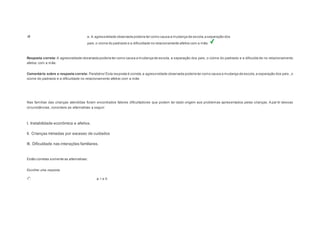 e. A agressividade observada poderia ter como causa a mudança de escola, a separação dos 
pais, o ciúme do padrasto e a dificuldade no relacionamento afetivo com a mãe. 
Resposta correta: A agressividade observada poderia ter como causa a mudança de escola, a separação dos pais, o ciúme do padrasto e a dificulda de no relacionamento 
afetivo com a mãe. 
Comentário sobre a resposta correta: Parabéns! Esta resposta é correta, a agressividade observada poderia ter como causa a mudança de escola, a separação dos pais , o 
ciúme do padrasto e a dificuldade no relacionamento afetivo com a mãe. 
Question2 
Nas famílias das crianças atendidas foram encontrados fatores dificultadores que podem ter dado origem aos problemas apresentados pelas crianças. A par tir dessas 
circunstâncias, considere as alternativas a seguir: 
I. Instabilidade econômica e afetiva. 
II. Crianças mimadas por excesso de cuidados 
III. Dificuldade nas interações familiares. 
Estão corretas somente as alternativas: 
Escolher uma resposta. 
a. I e II. 
 