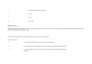 b. Nenhuma das alternativas está correta. 
c. I, II e III. 
d. II e III. 
e. I e III. 
Resposta correta: I e III 
Comentário sobre a resposta correta: Parabéns! Esta resposta é correta. Estão certas as afirmações I e III, pois as famílias apresentavam instabilidade econômica e afetiva, 
além da baixa qualidade das interações sociais 
Question3 
Cons iderando as queixas para o encaminhamento da criança do “Cas o 2”, é correto afirm ar: 
Escolher uma resposta. 
a. A criança era superdotada, mas os seus pais eram muito exigentes. 
b. A criança mostrava-se desatenta durante as aulas e possuía dificuldades de aprendizagem 
c. Como as queixas não foram confirmadas, a criança não participou das sessões de intervenção 
oferecidas. 
 