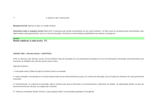 e. Apenas o item I está correto. 
Resposta Correta: Apenas os itens I e II estão corretos. 
Comentário sobre a resposta correta: Muito bem! A resposta está correta considerando-se que, para Durkheim, um fato social se caracteriza pela coercitividade, pela 
exterioridade e pela generalidade, como é o caso da educação, lembrando a necessidade de objetividade nas análises sociológic as. 
Correto 
Notas relativas a este envio: 1/1. 
Question6 
Notas: 1 
(ENADE, 2005 – Ciências Sociais – ADAPTADA) 
Entre os clássicos das ciências sociais, Émile Durkheim trata da educação em uma perspectiva sociológica. Em seu livro Educaç ão e Sociologia, desenvolve teses que 
marcaram as reflexões das ciências sociais sobre o tema. 
Segundo Durkheim: 
I. A educação indica o efeito da ação do indivíduo sobre a sociedade. 
II. Cada sociedade, considerada em momento determinado de seu desenvolvimento, possui um sistema de educação que se impõe aos indivíduos de modo geralmente 
irresistível. 
III. Historicamente, os sistemas de educação, dada a maneira pela qual se formaram e se desenvolveram, dependem da religião, da organização política, do grau de 
desenvolvimento das ciências, do estágio das indústrias. 
IV. Todas as sociedades tiveram sempre, e para qualquer idade, uma educação igualitária e homogênea. 
 