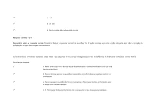 c. I e II. 
d. I, II e III. 
e. Nenhuma das alternativas está correta. 
Resposta correta: II e III 
Comentário sobre a resposta correta: Parabéns! Esta é a resposta correta! As questões II e III estão corretas, somente a I não está certa, pois não há menção da 
substituição da sala de aula pela brinquedoteca. 
Question5 
Considerando as entrevistas realizadas pelas mães e as categorias de respostas investigadas por meio de da Técnica de Análise de Conteúdo é correto afirmar: 
Escolher uma resposta. 
a. Fazer análise por essa técnica requer do entrevistado o conhecimento teórico do que está 
sendo perguntado. 
b. Nessa técnica, apenas as questões respondidas com afirmativas e negativas podem ser 
analisadas. 
c. Na pesquisa em questão não foi possível aplicar a Técnica de Análise de Conteúdo, pois 
a mães nada sabiam sobre ela. 
d. A Técnica de Análise de Conteúdo não se enquadra no tipo de pesquisa realizada. 
 