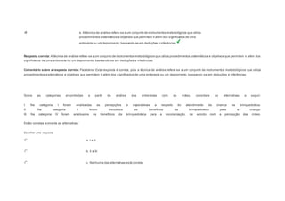 e. A técnica de análise refere-se a um conjunto de instrumentos metodológicos que utiliza 
procedimentos sistemáticos e objetivos que permitem ir além dos significados de uma 
entrevista ou um depoimento, baseando-se em deduções e inferências 
Resposta correta: A técnica de análise refere-se a um conjunto de instrumentos metodológicos que utiliza procedimentos sistemáticos e objetivos que permitem ir além dos 
significados de uma entrevista ou um depoimento, baseando-se em deduções e inferências. 
Comentário sobre a resposta correta: Parabéns! Esta resposta é correta, pois a técnica de análise refere -se a um conjunto de instrumentos metodológicos que utiliza 
procedimentos sistemáticos e objetivos que permitem ir além dos significados de uma entrevista ou um depoimento, baseando-se em deduções e inferências. 
Question6 
Sobre as categorias encontradas a partir da análise das entrevistas com as mães, considere as alternativas a seguir: 
I. Na categoria I foram analisadas as percepções e expectativas a respeito do atendimento da criança na brinquedoteca. 
II. Na categoria II foram discutidos os benefícios da brinquedoteca para a criança. 
III. Na categoria IV foram analisados os benefícios da brinquedoteca para a escolarização, de acordo com a percepção das mães. 
Estão corretas somente as alternativas: 
Escolher uma resposta. 
a. I e II. 
b. II e III. 
c. Nenhuma das alternativas está correta. 
 