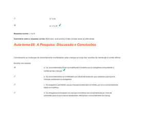 d. I e III. 
e. I, II e III. 
Resposta correta: I, II e III. 
Comentário sobre a resposta correta: Muito bem, você acertou! Estão corretas todas as alternativas 
Aula-tema 08: A Pesquisa: Discussão e Conclusões 
1 
Considerando as mudanças de comportamento manifestadas pelas crianças ao longo das sessões de intervenção é correto afirmar. 
Escolher uma resposta. 
a. Os comportamentos foram se modificando à medida que os estagiários conquistaram a 
confiança das crianças. 
b. Os comportamentos se modificaram por influência da família, que colaborou para que as 
crianças aceitassem os estagiários. 
c. Os estagiários permitiram que as crianças excedessem os limites, por isso o comportamento 
delas se modificou. 
d. Os estagiários estimulavam as crianças a modificar seu comportamento por meio de 
presentes para os que mais se destacavam, reforçando o comportamento da criança. 
 
