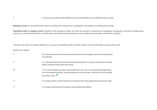 e. Durante as sessões de intervenção não houve modificações no comportamento das crianças. 
Resposta correta: Os comportamentos foram se modificando à medida que os estagiários conquistaram a confiança das crianças. 
Comentário sobre a resposta correta: Parabéns! Esta resposta é correta. Ao longo das sessões, à medida que os estagiários conseguiam conquistar a confiança das 
crianças, os comportamentos foram se modificando, permitindo que elas liberassem suas energias, pensamentos, sentimentos e desejos. 
Question2 
Tomando como base os aspectos afetivos que um jogo ou brincadeira podem estimular, analise qual das afirmações a seguir está correta. 
Escolher uma resposta. 
a. É impossível que uma criança aprenda a controlar suas emoções, pois isso não faz parte de 
sua natureza. 
b. A interação entre as crianças não pode ser alcançada em um jogo ou brincadeira, pois elas 
estão competindo para saber quem vence. 
c. Em uma brincadeira ou jogo a criança aprende a lidar com os comportamentos agressivos, 
com a ansiedade e conflitos, quando esperam a sua vez de jogar, e também com a frustração 
por perder o jogo. 
d. Os jogos podem contribuir para que a criança se torne mais agessiva quando perde o jogo. 
e. Os jogos não favorecem os apectos relacionados à área afetiva. 
 