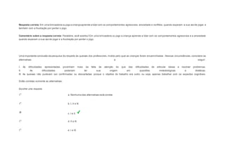Resposta correta: Em uma brincadeira ou jogo a criança aprende a lidar com os comportamentos agressivos, ansiedade e conflitos, quando esperam a sua vez de jogar, e 
também com a frustração por perder o jogo. 
Comentário sobre a resposta correta: Parabéns, você acertou! Em uma brincadeira ou jogo a criança aprende a lidar com os comportamentos agressivos e a ansiedade 
quando esperam a sua vez de jogar e a frustração por perder o jogo. 
Question3 
Uma importante conclusão da pesquisa diz respeito às queixas dos professores, motivo pelo qual as crianças foram encaminhadas . Nessas circunstâncias, considere as 
alternativas a seguir: 
I. As dificuldades apresentadas provinham mais da falta de atenção do que das dificuldades de articular ideias e resolver problemas. 
II. As dificuldades poderiam ter sua origem em questões metodológicas e didáticas. 
III. As queixas não puderam ser confirmadas ou descartadas porque o objetivo do trabalho era outro, ou seja, apenas trabalhar com os aspectos cognitivos. 
Estão corretas somente as alternativas: 
Escolher uma resposta. 
a. Nenhuma das alternativas está correta. 
b. I, II e III. 
c. I e II. 
d. II e III. 
e. I e III. 
 