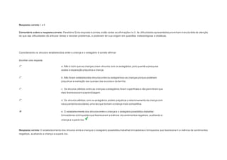 Resposta correta: I e II 
Comentário sobre a resposta correta: Parabéns! Esta resposta é correta, estão certas as afirmações I e II. As dificuldades apresentadas provinham mais da falta de atenção 
do que das dificuldades de articular ideias e resolver problemas, e poderiam ter sua origem em questões metodológicas e didáticas. 
Question4 
Considerando os vínculos estabelecidos entre a criança e o estagiário é correto afirmar: 
Escolher uma resposta. 
a. Não é bom que as crianças criem vínculos com os estagiários, pois quando a pesquisa 
acaba a separação prejudica a criança. 
b. Não foram estabelecidos vínculos entre os estagiários e as crianças porque poderiam 
prejudicar a avaliação das queixas das escolas e da família. 
c. Os vínculos afetivos entre as crianças e estagiários foram superficiais e não permitiram que 
eles favorecessem a aprendizagem. 
d. Os vínculos afetivos com os estagiários podem prejudicar o relacionamento da criança com 
seus parceiros escolares, uma vez que tornam a criança mais competitiva. 
e. O estabelecimento dos vínculos entre a criança e o estagiário possibilitou trabalhar 
brincadeiras e brinquedos que favoreceram a vivência de sentimentos negativos, auxiliando a 
criança a superá-los. 
Resposta correta: O estabelecimento dos vínculos entre a criança e o estagiário possibilitou trabalhar brincadeiras e brinquedos que favoreceram a vivência de sentimentos 
negativos, auxiliando a criança a superá-los. 
 