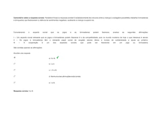 Comentário sobre a resposta correta: Parabéns! Esta é a resposta correta! O estabelecimento dos vínculos entre a criança e o estagiário possibilitou trabalhar brincadeiras 
e brinquedos que favoreceram a vivência de sentimentos negativos, auxiliando a criança a superá -los. 
Question5 
Considerando o aspecto social que os jogos e as brincadeiras podem favorecer, analise as seguintes afirmações: 
I – Um aspecto social relevante que os jogos e brincadeiras podem favorecer é o da competitividade, pois no mundo moderno de hoje o que interessa é vencer. 
II – Os jogos e brincadeiras têm o relevante papel social de resgatar valores éticos e morais de solidariedade e ajuda ao próximo. 
III – A cooperação é um dos aspectos sociais que pode ser favorecido em um jogo ou brincadeira. 
São corretas apenas as afirmações: 
Escolher uma resposta. 
a. II e III. 
b. I e II. 
c. I, II e III. 
d. Nenhuma das afirmações está correta. 
e. I e III. 
Resposta correta: II e III. 
 