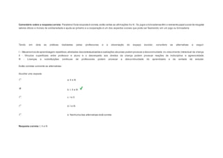 Comentário sobre a resposta correta: Parabéns! Esta resposta é correta, estão certas as afirmações II e III. Os jogos e brincadeiras têm o relevante papel social de resgatar 
valores éticos e morais de solidariedade e ajuda ao próximo e a cooperação é um dos aspectos sociais que pode ser favorecido em um jogo ou brincadeira 
Question6 
Tendo em vista as práticas realizadas pelas professoras e a observação do espaço escolar, considere as alternativas a seguir: 
I – Mecanismos de aprendizagem repetitivos, atividades descontextualizadas e avaliações abusivas podem provocar a desconinuidade no crescimento intelectual da criança. 
II - Vínculos superficiais entre professor e aluno e o desrespeito aos direitos da criança podem provocar reações de indisciplina e agressividade. 
III - Licenças e substituições contínuas de professores podem provocar a descontinuidade do aprendizado e da vontade de estudar. 
Estão corretas somente as alternativas: 
Escolher uma resposta. 
a. II e III. 
b. I, II e III. 
c. I e II. 
d. I e III. 
e. Nenhuma das alternativas está correta. 
Resposta correta: I, II e III. 
 