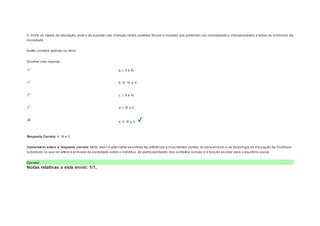 V. Entre os ideais da educação, está o de suscitar nas crianças certos estados físicos e mentais que poderiam ser considerado s indispensáveis a todos os membros da 
sociedade. 
Estão corretos apenas os itens: 
Escolher uma resposta. 
a. I, II e III. 
b. III, IV e V. 
c. I, II e IV. 
d. I, III e V 
e. II, III e V. 
Resposta Correta: II, III e V. 
Comentário sobre a resposta correta: Muito bem! A alternativa escolhida faz referência a importantes pontos do pensamento e da Sociologia da Educação de Durkheim, 
sobretudo no que se refere à primazia da sociedade sobre o indivíduo, às particularidades dos contextos sociais e à funç ão escolar para o equilíbrio social. 
Correto 
Notas relativas a este envio: 1/1. 
 