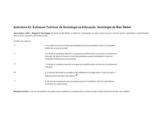1 
Notas: 1 
Aula-tema 03: Enfoques Teóricos da Sociologia na Educação: Sociologia de Max Weber 
(Aeronáutica, 2008 – Magistério Sociologia) Na teoria de Max Weber, o objeto de investigação é a ação social na qual o homem ganhou significado e especificidade. 
Acerca disso, assinale a afirmativa correta: 
Escolher uma resposta. 
a. As ações do homem só são representativas quando descartados o local e as condições 
históricas em que ocorreram. 
b. A tarefa do cientista é descobrir a lei geral que identifica todos os homens no processo de 
evolução. As ações do homem só são representativas quando descartados o local e as 
condições históricas em que ocorreram. 
c. A tarefa do cientista é descobrir a lei geral que identifica todos os homens no processo de 
evolução. 
d. O homem dá sentido à sua ação social, estabelece a conexão entre o motivo da ação, a 
ação propriamente dita e seus efeitos. 
e. As normas sociais se tornam concretas quando se manifestam, de forma automática e 
impositiva, em cada homem. 
Resposta correta: O homem dá sentido à sua ação social, estabelece a conexão entre o motivo da ação, a ação propriamente dita e seus efeitos. 
 