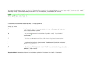Comentário sobre a resposta correta: Bom trabalho! A resposta está correta por evidenciar a perspectiva do pensamento de Weber de que o indivíduo tem poder de açã o e 
de escolhas próprias, independentemente da força das ideias e dos comportamentos sociais que a ele são impostos. 
Correto 
Notas relativas a este envio: 1/1. 
Question2 
Notas: 1 
Considerando o pensamento e a obra de Max Weber, é incorreto afirmar que: 
Escolher uma resposta. 
a. Na Sociedade Moderna o homem perdeu o sentido, o que em Weber pode ser lido também 
como o desencantamento do mundo. 
b. No pensamento weberiano são encontrados prognósticos positivos no que se refere à 
modernidade. 
c. De acordo com Max Weber, a escola se centra na manutenção da sociedade capitalista 
d. Weber defendia o estudo do presente, ou seja, suas análises se centravam em questões da 
atualidade por ele vivenciada. 
e. De acordo com Weber, o processo de racionalização desencadeia a autonomização das esferas 
de valores e ações do homem. 
Resposta correta: No pensamento weberiano são encontrados prognósticos positivos no que se refere à modernidade. 
 