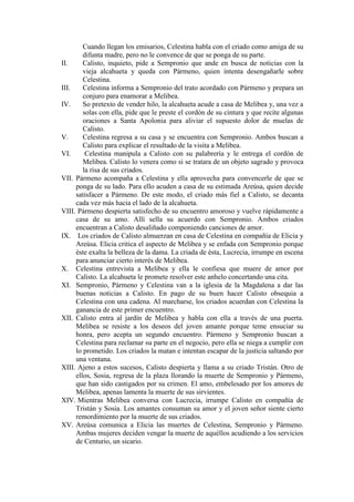 Cuando llegan los emisarios, Celestina habla con el criado como amiga de su
difunta madre, pero no le convence de que se ponga de su parte.
II.
Calisto, inquieto, pide a Sempronio que ande en busca de noticias con la
vieja alcahueta y queda con Pármeno, quien intenta desengañarle sobre
Celestina.
III.
Celestina informa a Sempronio del trato acordado con Pármeno y prepara un
conjuro para enamorar a Melibea.
IV.
So pretexto de vender hilo, la alcahueta acude a casa de Melibea y, una vez a
solas con ella, pide que le preste el cordón de su cintura y que recite algunas
oraciones a Santa Apolonia para aliviar el supuesto dolor de muelas de
Calisto.
V.
Celestina regresa a su casa y se encuentra con Sempronio. Ambos buscan a
Calisto para explicar el resultado de la visita a Melibea.
VI.
Celestina manipula a Calisto con su palabrería y le entrega el cordón de
Melibea. Calisto lo venera como si se tratara de un objeto sagrado y provoca
la risa de sus criados.
VII. Pármeno acompaña a Celestina y ella aprovecha para convencerle de que se
ponga de su lado. Para ello acuden a casa de su estimada Areúsa, quien decide
satisfacer a Pármeno. De este modo, el criado más fiel a Calisto, se decanta
cada vez más hacia el lado de la alcahueta.
VIII. Pármeno despierta satisfecho de su encuentro amoroso y vuelve rápidamente a
casa de su amo. Allí sella su acuerdo con Sempronio. Ambos criados
encuentran a Calisto desaliñado componiendo canciones de amor.
IX. Los criados de Calisto almuerzan en casa de Celestina en compañía de Elicia y
Areúsa. Elicia critica el aspecto de Melibea y se enfada con Sempronio porque
éste exalta la belleza de la dama. La criada de ésta, Lucrecia, irrumpe en escena
para anunciar cierto interés de Melibea.
X. Celestina entrevista a Melibea y ella le confiesa que muere de amor por
Calisto. La alcahueta le promete resolver este anhelo concertando una cita.
XI. Sempronio, Pármeno y Celestina van a la iglesia de la Magdalena a dar las
buenas noticias a Calisto. En pago de su buen hacer Calisto obsequia a
Celestina con una cadena. Al marcharse, los criados acuerdan con Celestina la
ganancia de este primer encuentro.
XII. Calisto entra al jardín de Melibea y habla con ella a través de una puerta.
Melibea se resiste a los deseos del joven amante porque teme ensuciar su
honra, pero acepta un segundo encuentro. Pármeno y Sempronio buscan a
Celestina para reclamar su parte en el negocio, pero ella se niega a cumplir con
lo prometido. Los criados la matan e intentan escapar de la justicia saltando por
una ventana.
XIII. Ajeno a estos sucesos, Calisto despierta y llama a su criado Tristán. Otro de
ellos, Sosia, regresa de la plaza llorando la muerte de Sempronio y Pármeno,
que han sido castigados por su crimen. El amo, embelesado por los amores de
Melibea, apenas lamenta la muerte de sus sirvientes.
XIV. Mientras Melibea conversa con Lucrecia, irrumpe Calisto en compañía de
Tristán y Sosia. Los amantes consuman su amor y el joven señor siente cierto
remordimiento por la muerte de sus criados.
XV. Areúsa comunica a Elicia las muertes de Celestina, Sempronio y Pármeno.
Ambas mujeres deciden vengar la muerte de aquéllos acudiendo a los servicios
de Centurio, un sicario.

 