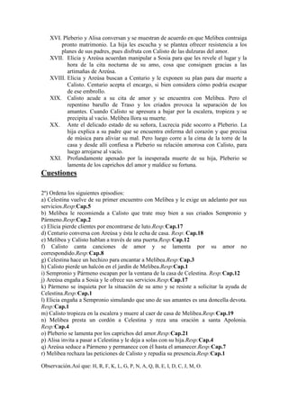 XVI. Pleberio y Alisa conversan y se muestran de acuerdo en que Melibea contraiga
pronto matrimonio. La hija les escucha y se plantea ofrecer resistencia a los
planes de sus padres, pues disfruta con Calisto de las dulzuras del amor.
XVII. Elicia y Areúsa acuerdan manipular a Sosia para que les revele el lugar y la
hora de la cita nocturna de su amo, cosa que consiguen gracias a las
artimañas de Areúsa.
XVIII. Elicia y Areúsa buscan a Centurio y le exponen su plan para dar muerte a
Calisto. Centurio acepta el encargo, si bien considera cómo podría escapar
de ese embrollo.
XIX. Calisto acude a su cita de amor y se encuentra con Melibea. Pero el
repentino barullo de Traso y los criados provoca la separación de los
amantes. Cuando Calisto se apresura a bajar por la escalera, tropieza y se
precipita al vacío. Melibea llora su muerte.
XX. Ante el delicado estado de su señora, Lucrecia pide socorro a Pleberio. La
hija explica a su padre que se encuentra enferma del corazón y que precisa
de música para aliviar su mal. Pero luego corre a la cima de la torre de la
casa y desde allí confiesa a Pleberio su relación amorosa con Calisto, para
luego arrojarse al vacío.
XXI. Profundamente apenado por la inesperada muerte de su hija, Pleberio se
lamenta de los caprichos del amor y maldice su fortuna.

Cuestiones
2º) Ordena los siguientes episodios:
a) Celestina vuelve de su primer encuentro con Melibea y le exige un adelanto por sus
servicios.Resp:Cap.5
b) Melibea le recomienda a Calisto que trate muy bien a sus criados Sempronio y
Pármeno.Resp:Cap.2
c) Elicia pierde clientes por encontrarse de luto.Resp:Cap.17
d) Centurio conversa con Areúsa y ésta le echa de casa. Resp: Cap.18
e) Melibea y Calisto hablan a través de una puerta.Resp:Cap.12
f) Calisto canta canciones de amor y se lamenta por su amor no
correspondido.Resp:Cap.8
g) Celestina hace un hechizo para encantar a Melibea.Resp:Cap.3
h) Calisto pierde un halcón en el jardín de Melibea.Resp:Cap.1
i) Sempronio y Pármeno escapan por la ventana de la casa de Celestina. Resp:Cap.12
j) Areúsa engaña a Sosia y le ofrece sus servicios.Resp:Cap.17
k) Pármeno se inquieta por la situación de su amo y se resiste a solicitar la ayuda de
Celestina.Resp:Cap.1
l) Elicia engaña a Sempronio simulando que uno de sus amantes es una doncella devota.
Resp:Cap.1
m) Calisto tropieza en la escalera y muere al caer de casa de Melibea.Resp:Cap.19
n) Melibea presta un cordón a Celestina y reza una oración a santa Apolonia.
Resp:Cap.4
o) Pleberio se lamenta por los caprichos del amor.Resp:Cap.21
p) Alisa invita a pasar a Celestina y le deja a solas con su hija.Resp:Cap.4
q) Areúsa seduce a Pármeno y permanece con él hasta el amanecer.Resp:Cap.7
r) Melibea rechaza las peticiones de Calisto y repudia su presencia.Resp:Cap.1
Observación.Así que: H, R, F, K, L, G, P, N, A, Q, B, E, I, D, C, J, M, O.

 