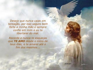 Desejo que nunca caias em tentação, por isso segure bem forte a minha mão e sempre confie em mim e eu te libertarei do mal. Recorde e nunca te esqueças que  TE AMO  desde o início de teus dias, e te amarei até o fim dos mesmos... 